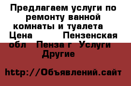 Предлагаем услуги по ремонту ванной комнаты и туалета. › Цена ­ 500 - Пензенская обл., Пенза г. Услуги » Другие   